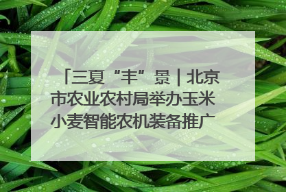 三夏“丰”景｜北京市农业农村局举办玉米小麦智能农机装备推广“田间日”活动