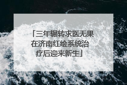 三年辗转求医无果 在济南红绘系统治疗后迎来新生
