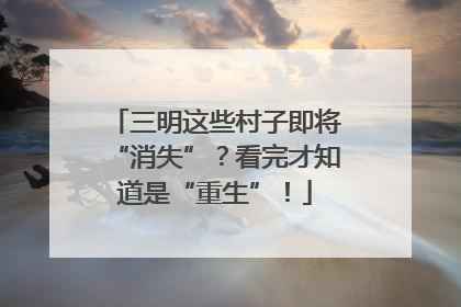 三明这些村子即将“消失”？看完才知道是“重生”！