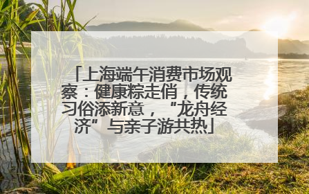 上海端午消费市场观察：健康粽走俏，传统习俗添新意，“龙舟经济”与亲子游共热