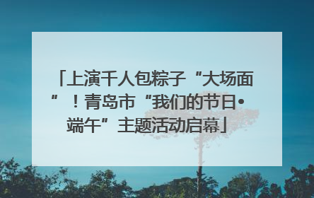 上演千人包粽子“大场面”！青岛市“我们的节日•端午”主题活动启幕