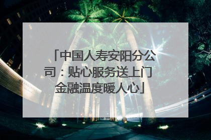 中国人寿安阳分公司：贴心服务送上门 金融温度暖人心