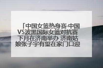 中国女篮热身赛·中国VS波黑国际女篮对抗赛下月在济南举办 济南姑娘张子宇有望在家门口迎来国家队首秀