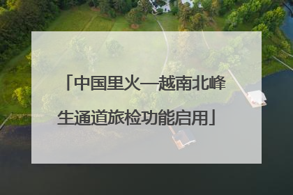 中国里火—越南北峰生通道旅检功能启用