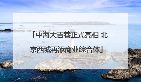 中海大吉巷正式亮相 北京西城再添商业综合体