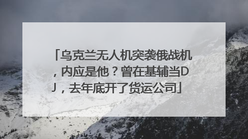 乌克兰无人机突袭俄战机,内应是他?曾在基辅当DJ,去年底开了货运公司
