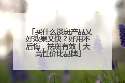 买什么淡斑产品又好效果又快？好用不后悔，祛斑有效十大高性价比品牌