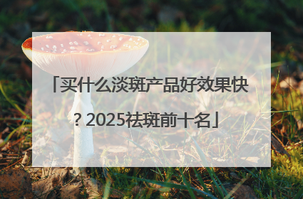 买什么淡斑产品好效果快？2025祛斑前十名