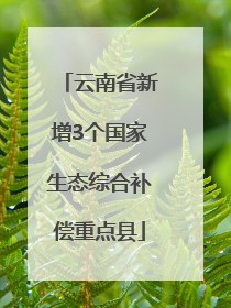 云南省新增3个国家生态综合补偿重点县