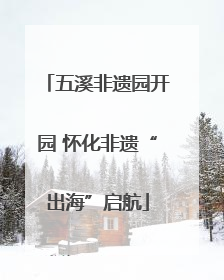 五溪非遗园开园 怀化非遗“出海”启航