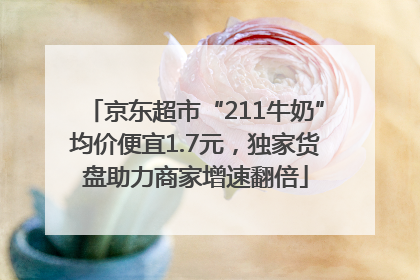 京东超市“211牛奶”均价便宜1.7元，独家货盘助力商家增速翻倍