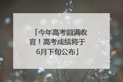 今年高考圆满收官！高考成绩将于6月下旬公布