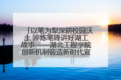 以笔为犁深耕校园沃土 淬炼笔锋讲好湖工故事——湖北工程学院创新机制锻造新时代宣传“轻骑兵”