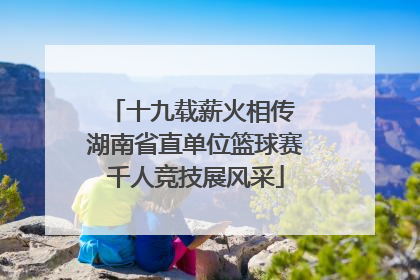 十九载薪火相传 湖南省直单位篮球赛千人竞技展风采