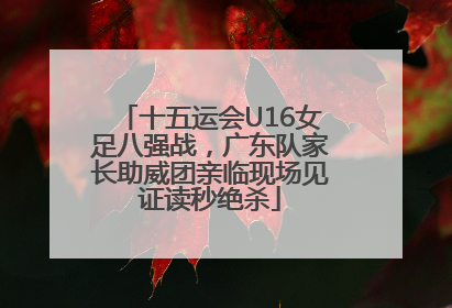 十五运会U16女足八强战，广东队家长助威团亲临现场见证读秒绝杀