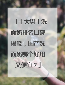 十大男士洗面奶排名口碑揭晓，国产洗面奶哪个好用又便宜？