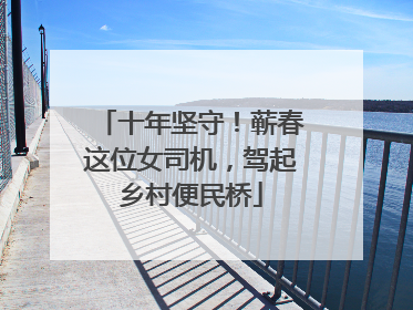 十年坚守！蕲春这位女司机，驾起乡村便民桥