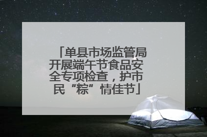 单县市场监管局开展端午节食品安全专项检查，护市民“粽”情佳节