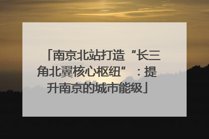 南京北站打造“长三角北翼核心枢纽”：提升南京的城市能级