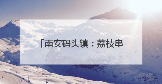 南安码头镇：荔枝串起乡村振兴甜蜜链