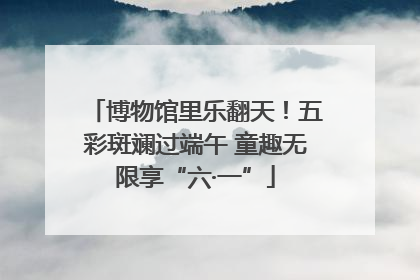 博物馆里乐翻天！五彩斑斓过端午 童趣无限享“六·一”