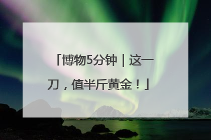 博物5分钟｜这一刀，值半斤黄金！