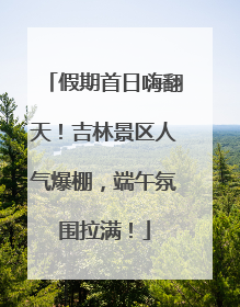 假期首日嗨翻天！吉林景区人气爆棚，端午氛围拉满！