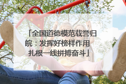 全国道德模范载誉归皖：发挥好榜样作用 扎根一线拼搏奋斗