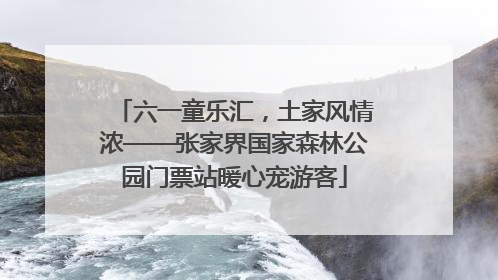 六一童乐汇，土家风情浓——张家界国家森林公园门票站暖心宠游客