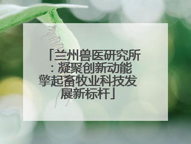 兰州兽医研究所：凝聚创新动能 擎起畜牧业科技发展新标杆
