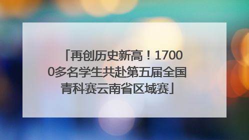 再创历史新高！17000多名学生共赴第五届全国青科赛云南省区域赛