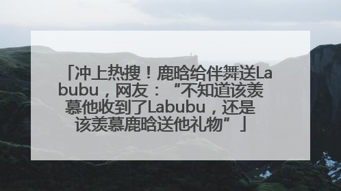 冲上热搜！鹿晗给伴舞送Labubu，网友：“不知道该羡慕他收到了Labubu，还是该羡慕鹿晗送他礼物”