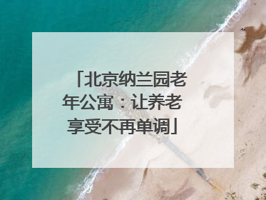 北京纳兰园老年公寓:让养老享受不再单调