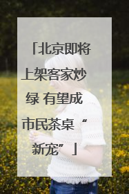 北京即将上架客家炒绿 有望成市民茶桌“新宠”