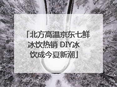 北方高温京东七鲜冰饮热销 DIY冰饮成今夏新潮