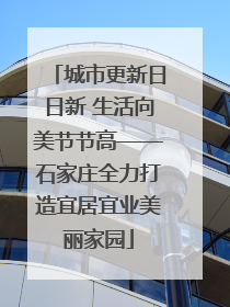 城市更新日日新 生活向美节节高——石家庄全力打造宜居宜业美丽家园