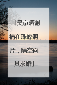 吴京晒谢楠在珠峰照片，隔空向其求婚