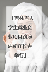 吉林省大学生就业创业项目路演活动在长春举行