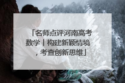 名师点评河南高考数学丨构建新颖情境，考查创新思维