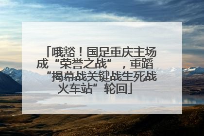 哦豁！国足重庆主场成“荣誉之战”，重蹈“揭幕战关键战生死战火车站”轮回