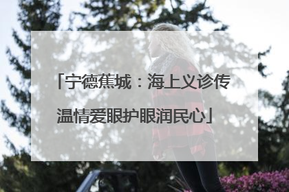 宁德蕉城：海上义诊传温情爱眼护眼润民心