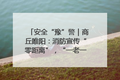 安全“豫”警｜商丘睢阳：消防宣传“零距离”，“一老一小”同守护