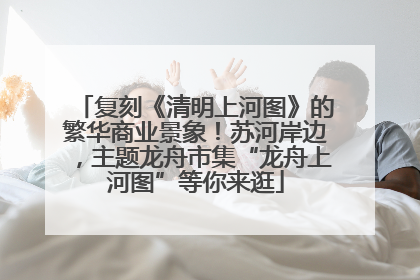 复刻《清明上河图》的繁华商业景象！苏河岸边，主题龙舟市集“龙舟上河图”等你来逛