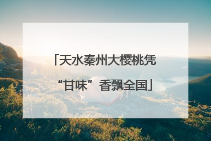 天水秦州大樱桃凭“甘味”香飘全国