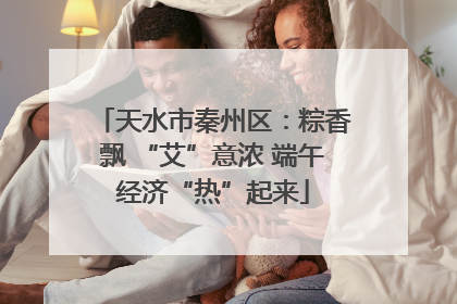 天水市秦州区：粽香飘 “艾”意浓 端午经济“热”起来