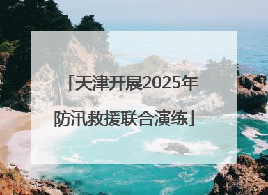 天津开展2025年防汛救援联合演练