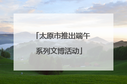 太原市推出端午系列文博活动