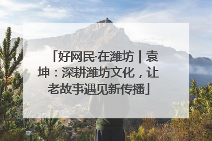好网民·在潍坊｜袁坤：深耕潍坊文化，让老故事遇见新传播