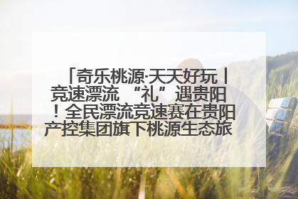 奇乐桃源·天天好玩丨竞速漂流 “礼”遇贵阳！全民漂流竞速赛在贵阳产控集团旗下桃源生态旅游度假区举行