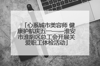心系城市美容师 健康护航庆五一——淮安市淮阴区总工会开展关爱职工体检活动